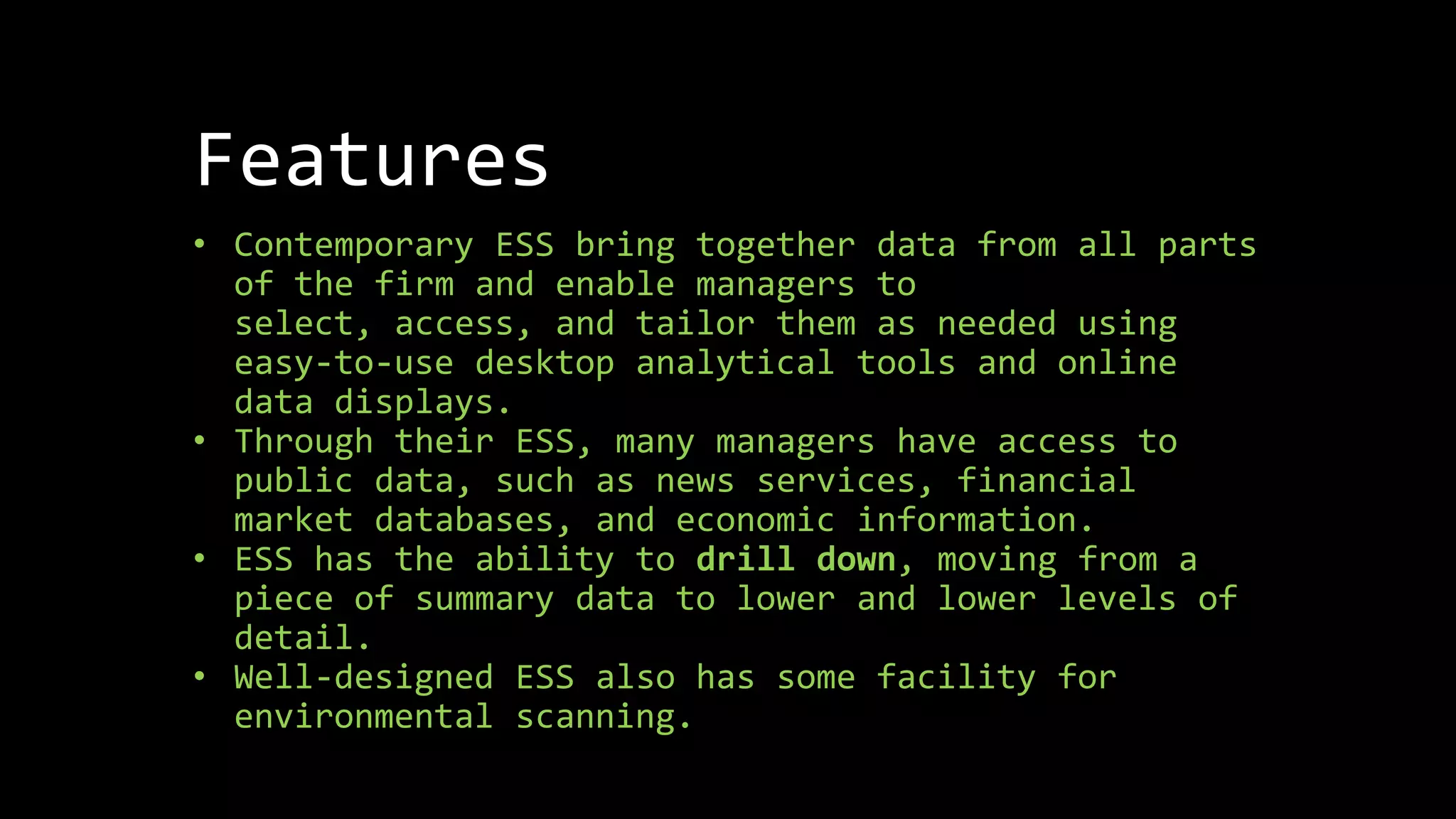 Features
• Contemporary ESS bring together data from all parts
of the firm and enable managers to
select, access, and tailor them as needed using
easy-to-use desktop analytical tools and online
data displays.
• Through their ESS, many managers have access to
public data, such as news services, financial
market databases, and economic information.
• ESS has the ability to drill down, moving from a
piece of summary data to lower and lower levels of
detail.
• Well-designed ESS also has some facility for
environmental scanning.
 