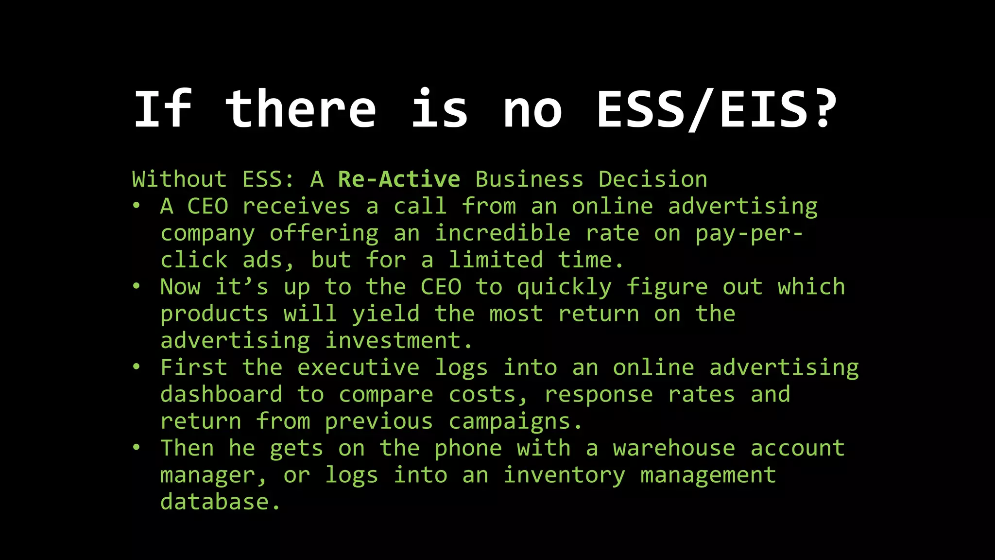 If there is no ESS/EIS?
Without ESS: A Re-Active Business Decision
• A CEO receives a call from an online advertising
company offering an incredible rate on pay-per-
click ads, but for a limited time.
• Now it’s up to the CEO to quickly figure out which
products will yield the most return on the
advertising investment.
• First the executive logs into an online advertising
dashboard to compare costs, response rates and
return from previous campaigns.
• Then he gets on the phone with a warehouse account
manager, or logs into an inventory management
database.
 