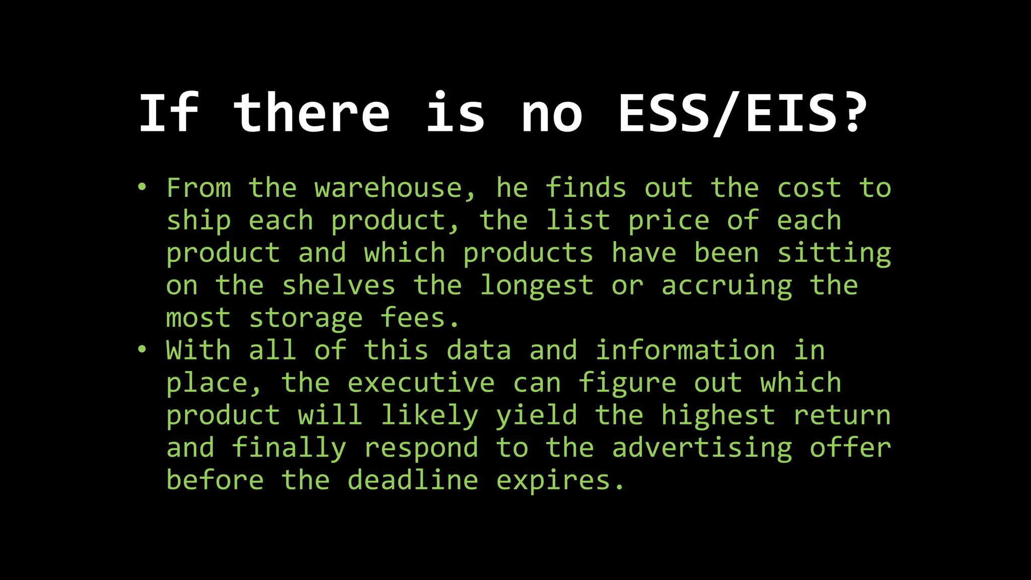 • From the warehouse, he finds out the cost to
ship each product, the list price of each
product and which products have been sitting
on the shelves the longest or accruing the
most storage fees.
• With all of this data and information in
place, the executive can figure out which
product will likely yield the highest return
and finally respond to the advertising offer
before the deadline expires.
If there is no ESS/EIS?
 