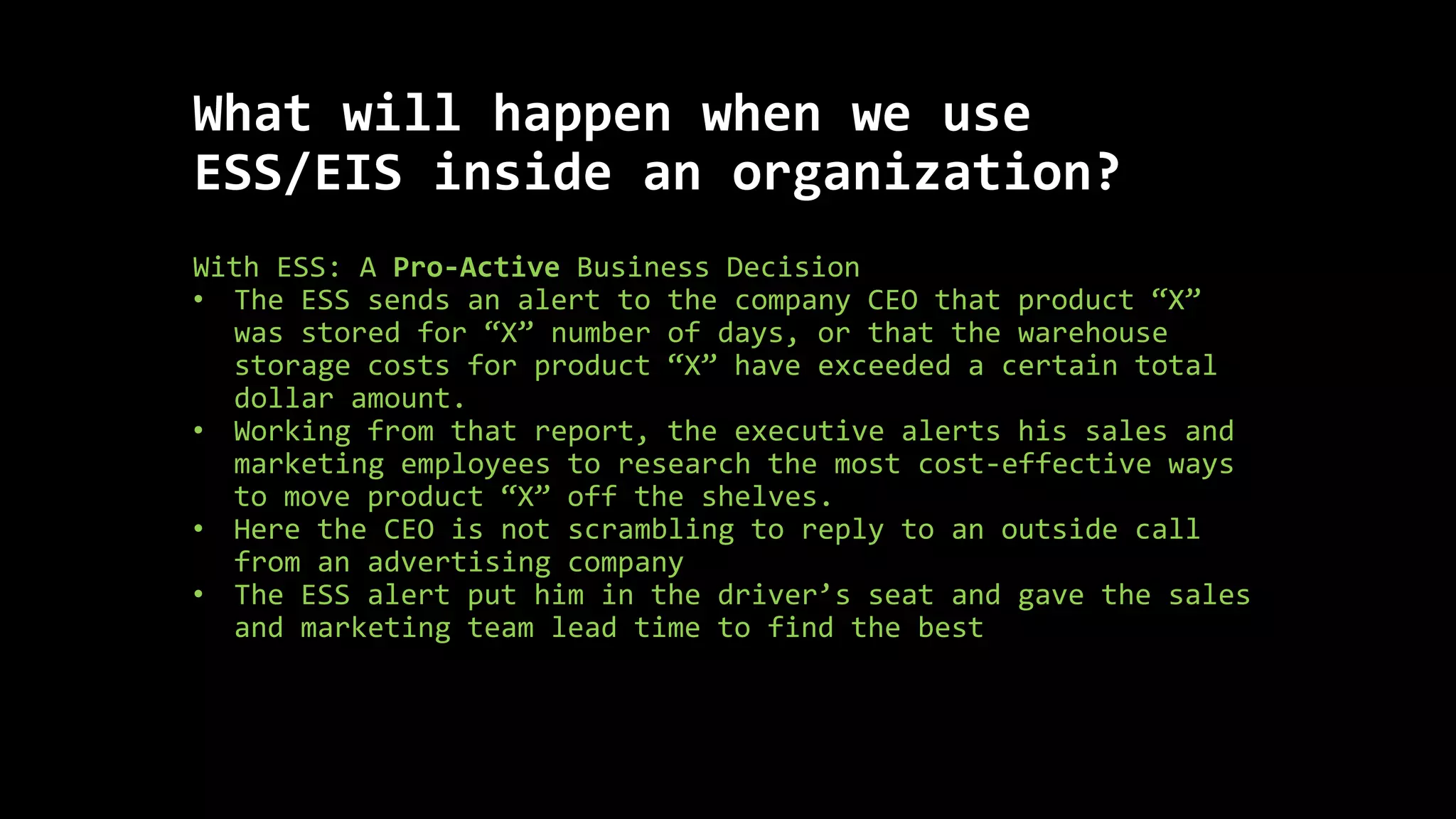 What will happen when we use
ESS/EIS inside an organization?
With ESS: A Pro-Active Business Decision
• The ESS sends an alert to the company CEO that product “X”
was stored for “X” number of days, or that the warehouse
storage costs for product “X” have exceeded a certain total
dollar amount.
• Working from that report, the executive alerts his sales and
marketing employees to research the most cost-effective ways
to move product “X” off the shelves.
• Here the CEO is not scrambling to reply to an outside call
from an advertising company
• The ESS alert put him in the driver’s seat and gave the sales
and marketing team lead time to find the best
 