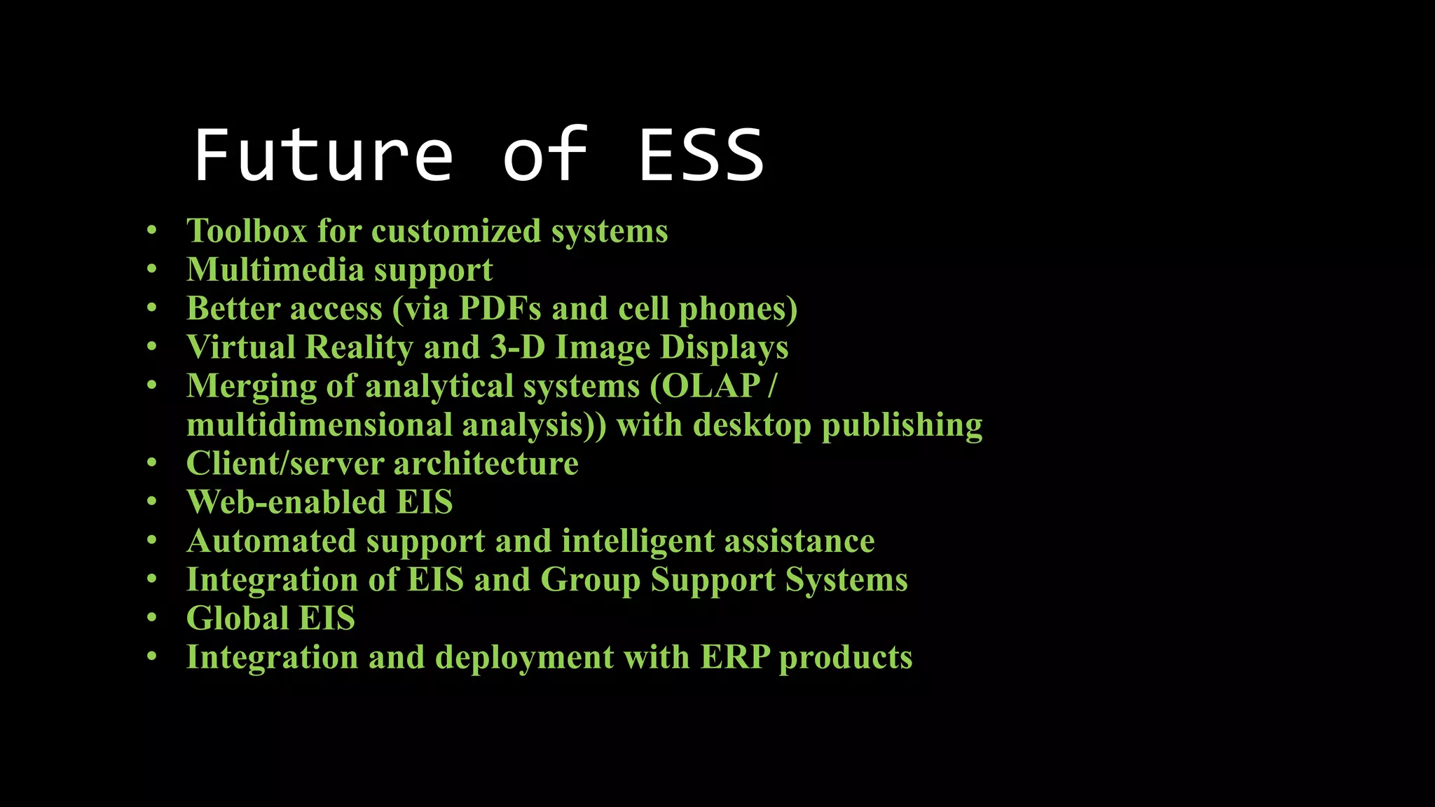 Future of ESS
• Toolbox for customized systems
• Multimedia support
• Better access (via PDFs and cell phones)
• Virtual Reality and 3-D Image Displays
• Merging of analytical systems (OLAP /
multidimensional analysis)) with desktop publishing
• Client/server architecture
• Web-enabled EIS
• Automated support and intelligent assistance
• Integration of EIS and Group Support Systems
• Global EIS
• Integration and deployment with ERP products
 