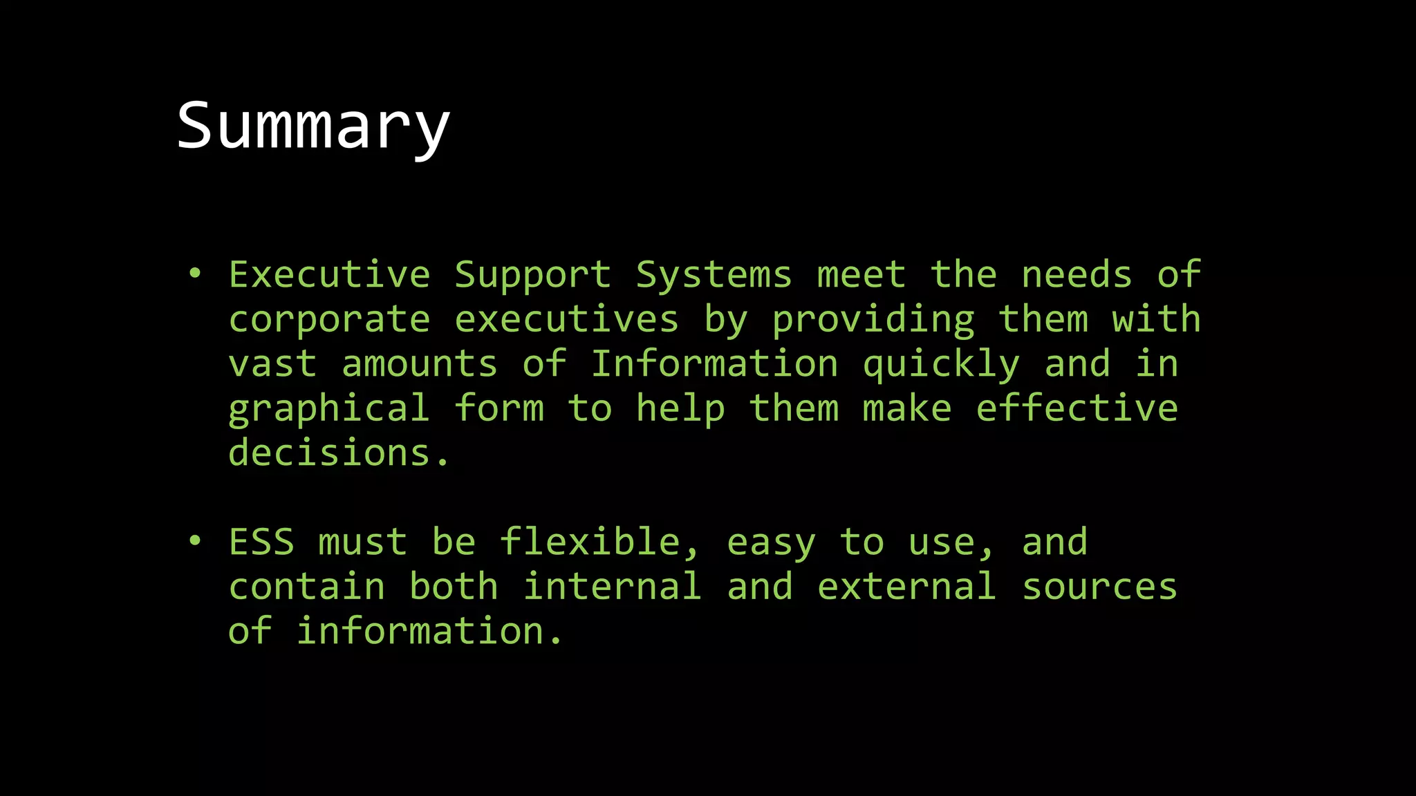 Summary
• Executive Support Systems meet the needs of
corporate executives by providing them with
vast amounts of Information quickly and in
graphical form to help them make effective
decisions.
• ESS must be flexible, easy to use, and
contain both internal and external sources
of information.
 