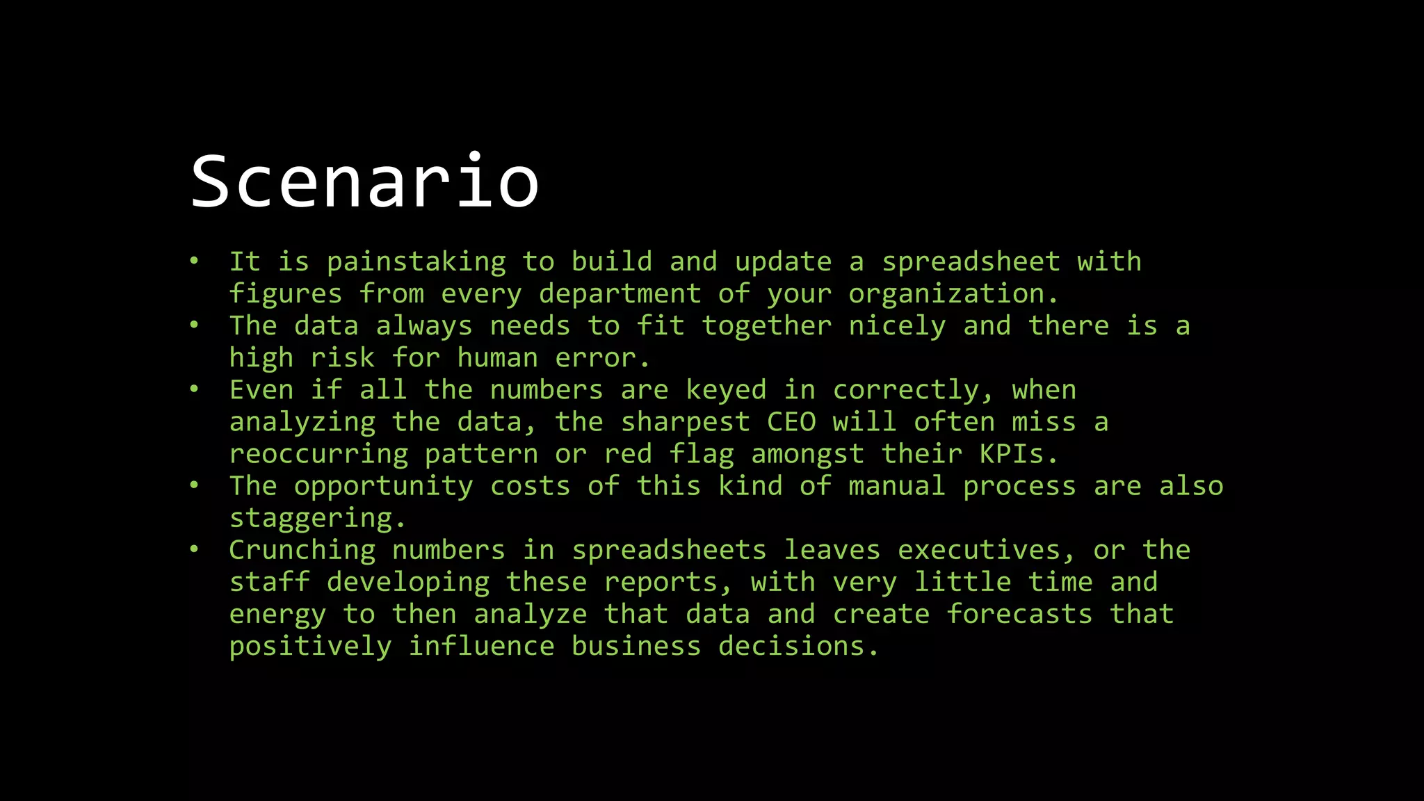 Scenario
• It is painstaking to build and update a spreadsheet with
figures from every department of your organization.
• The data always needs to fit together nicely and there is a
high risk for human error.
• Even if all the numbers are keyed in correctly, when
analyzing the data, the sharpest CEO will often miss a
reoccurring pattern or red flag amongst their KPIs.
• The opportunity costs of this kind of manual process are also
staggering.
• Crunching numbers in spreadsheets leaves executives, or the
staff developing these reports, with very little time and
energy to then analyze that data and create forecasts that
positively influence business decisions.
 