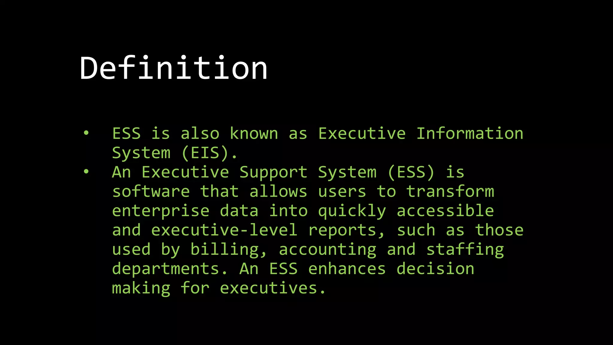 Definition
• ESS is also known as Executive Information
System (EIS).
• An Executive Support System (ESS) is
software that allows users to transform
enterprise data into quickly accessible
and executive-level reports, such as those
used by billing, accounting and staffing
departments. An ESS enhances decision
making for executives.
 