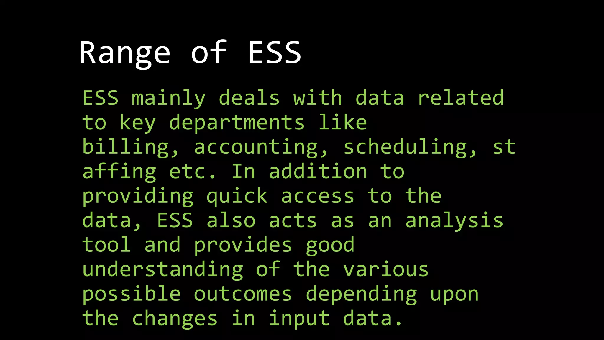 Range of ESS
ESS mainly deals with data related
to key departments like
billing, accounting, scheduling, st
affing etc. In addition to
providing quick access to the
data, ESS also acts as an analysis
tool and provides good
understanding of the various
possible outcomes depending upon
the changes in input data.
 