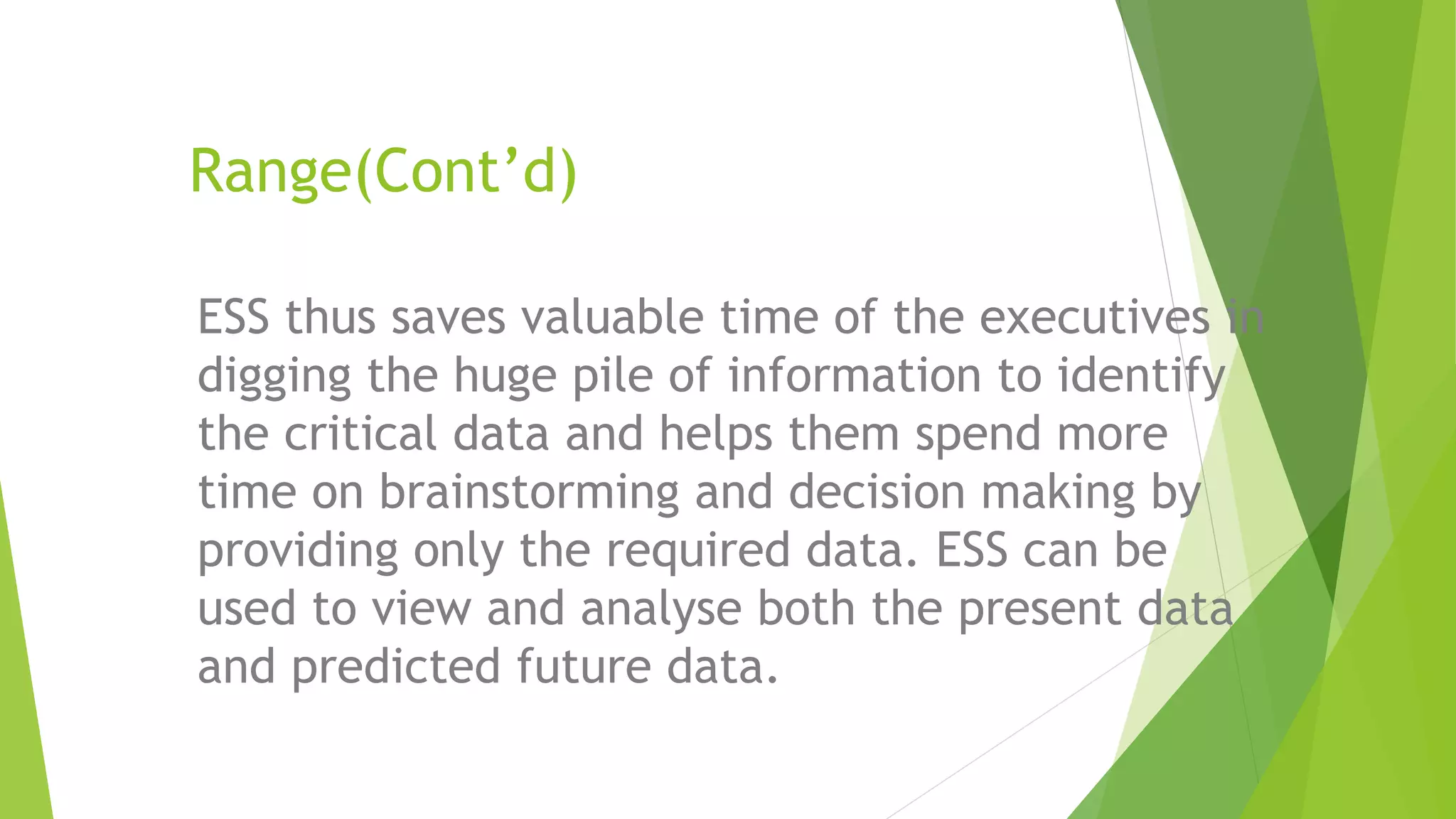 Range(Cont’d)
ESS thus saves valuable time of the executives in
digging the huge pile of information to identify
the critical data and helps them spend more
time on brainstorming and decision making by
providing only the required data. ESS can be
used to view and analyse both the present data
and predicted future data.
 