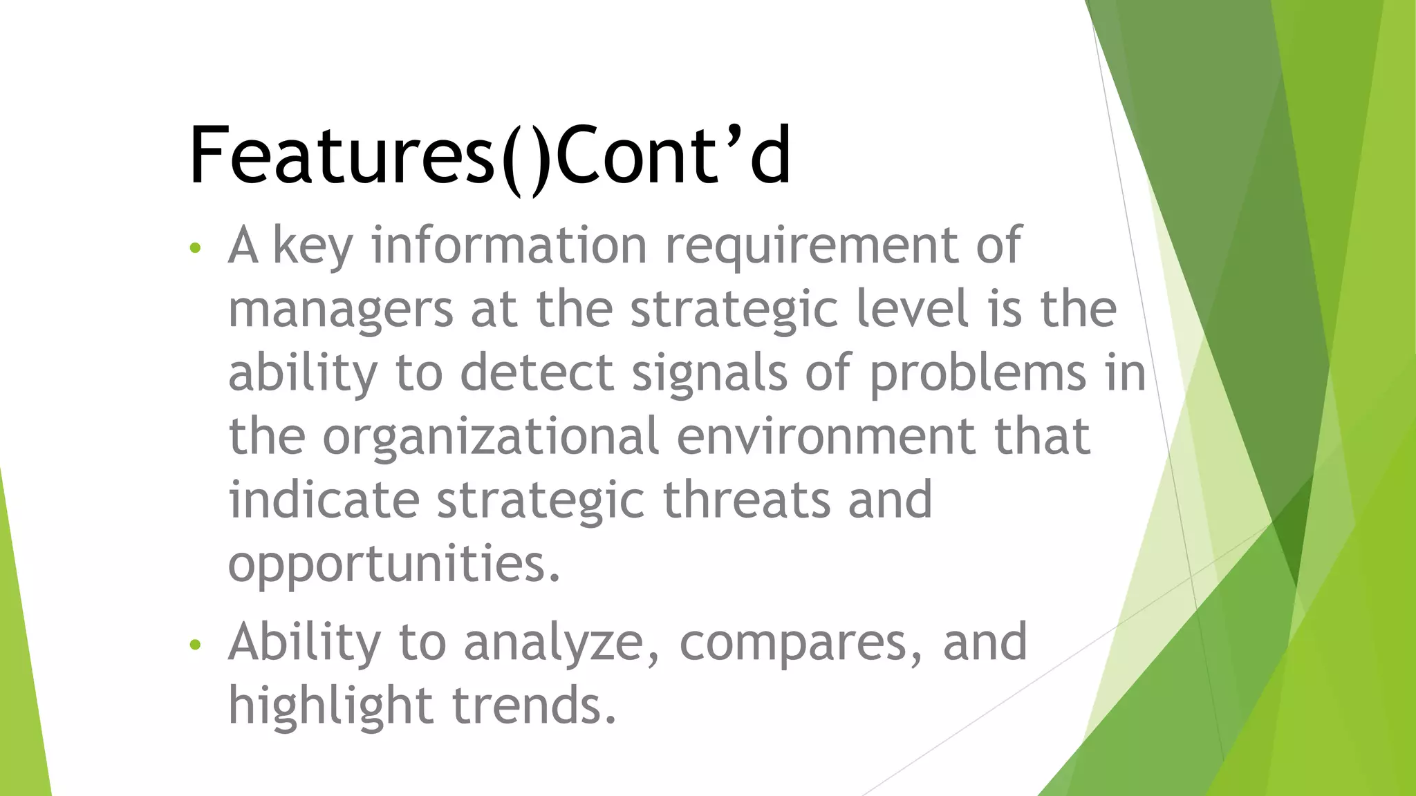 • A key information requirement of
managers at the strategic level is the
ability to detect signals of problems in
the organizational environment that
indicate strategic threats and
opportunities.
• Ability to analyze, compares, and
highlight trends.
Features()Cont’d
 
