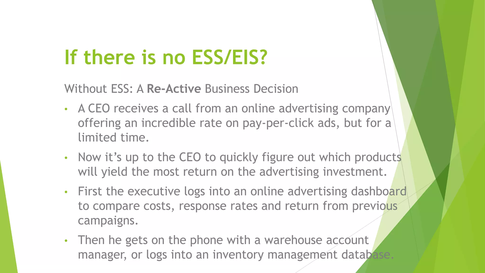 If there is no ESS/EIS?
Without ESS: A Re-Active Business Decision
• A CEO receives a call from an online advertising company
offering an incredible rate on pay-per-click ads, but for a
limited time.
• Now it’s up to the CEO to quickly figure out which products
will yield the most return on the advertising investment.
• First the executive logs into an online advertising dashboard
to compare costs, response rates and return from previous
campaigns.
• Then he gets on the phone with a warehouse account
manager, or logs into an inventory management database.
 