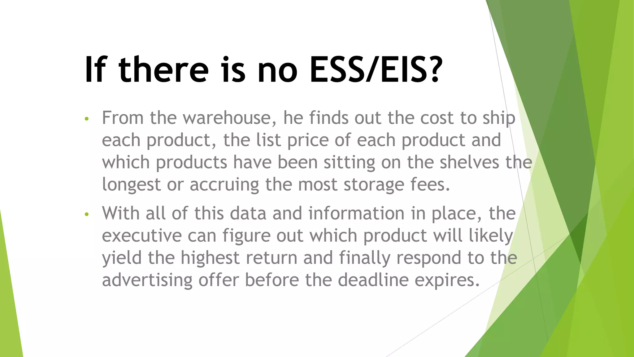 • From the warehouse, he finds out the cost to ship
each product, the list price of each product and
which products have been sitting on the shelves the
longest or accruing the most storage fees.
• With all of this data and information in place, the
executive can figure out which product will likely
yield the highest return and finally respond to the
advertising offer before the deadline expires.
If there is no ESS/EIS?
 