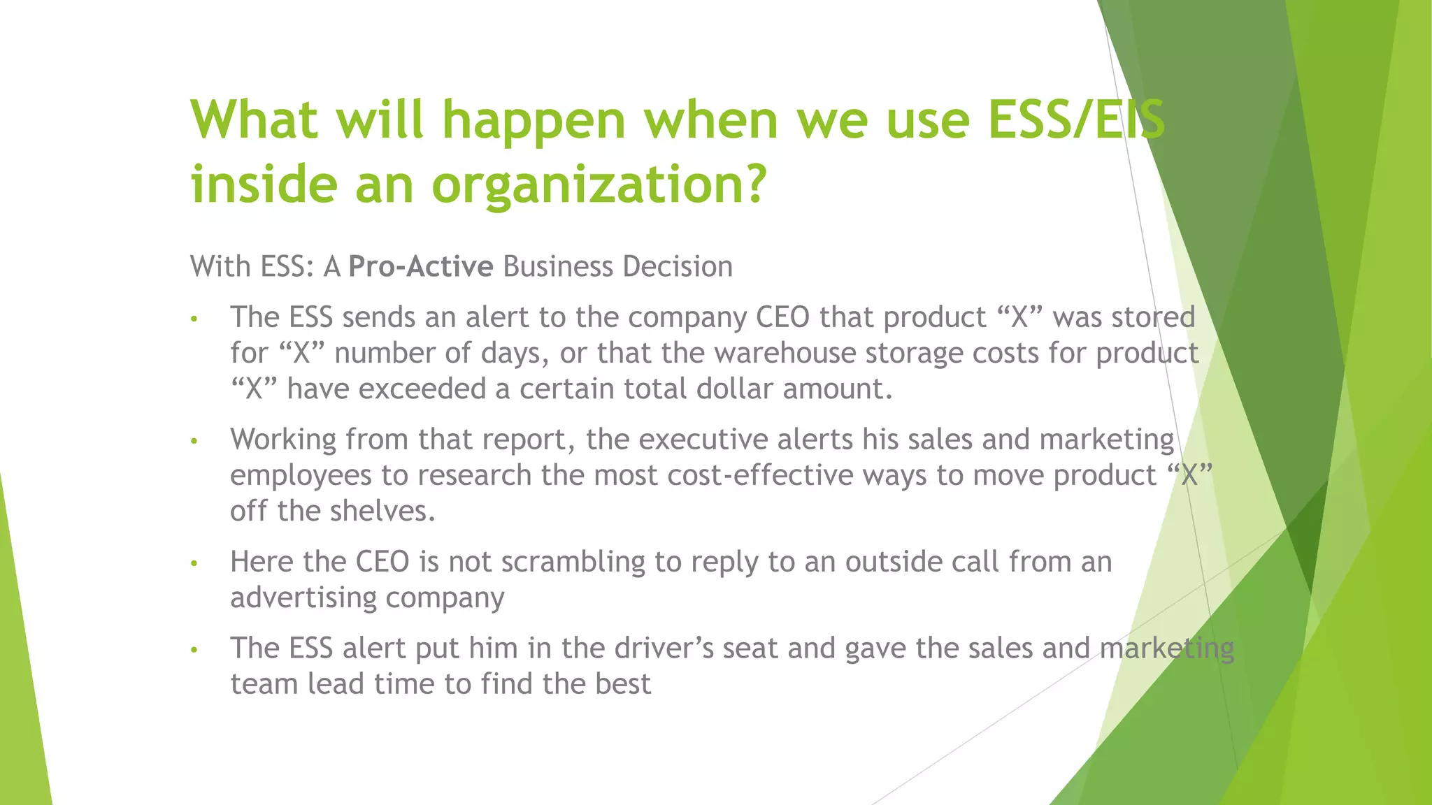 What will happen when we use ESS/EIS
inside an organization?
With ESS: A Pro-Active Business Decision
• The ESS sends an alert to the company CEO that product “X” was stored
for “X” number of days, or that the warehouse storage costs for product
“X” have exceeded a certain total dollar amount.
• Working from that report, the executive alerts his sales and marketing
employees to research the most cost-effective ways to move product “X”
off the shelves.
• Here the CEO is not scrambling to reply to an outside call from an
advertising company
• The ESS alert put him in the driver’s seat and gave the sales and marketing
team lead time to find the best
 