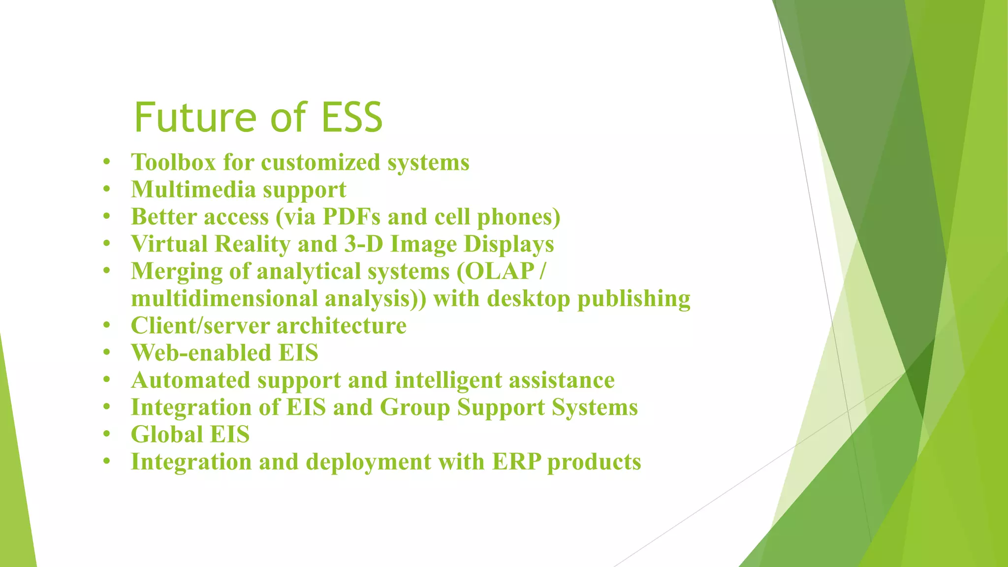 Future of ESS
• Toolbox for customized systems
• Multimedia support
• Better access (via PDFs and cell phones)
• Virtual Reality and 3-D Image Displays
• Merging of analytical systems (OLAP /
multidimensional analysis)) with desktop publishing
• Client/server architecture
• Web-enabled EIS
• Automated support and intelligent assistance
• Integration of EIS and Group Support Systems
• Global EIS
• Integration and deployment with ERP products
 