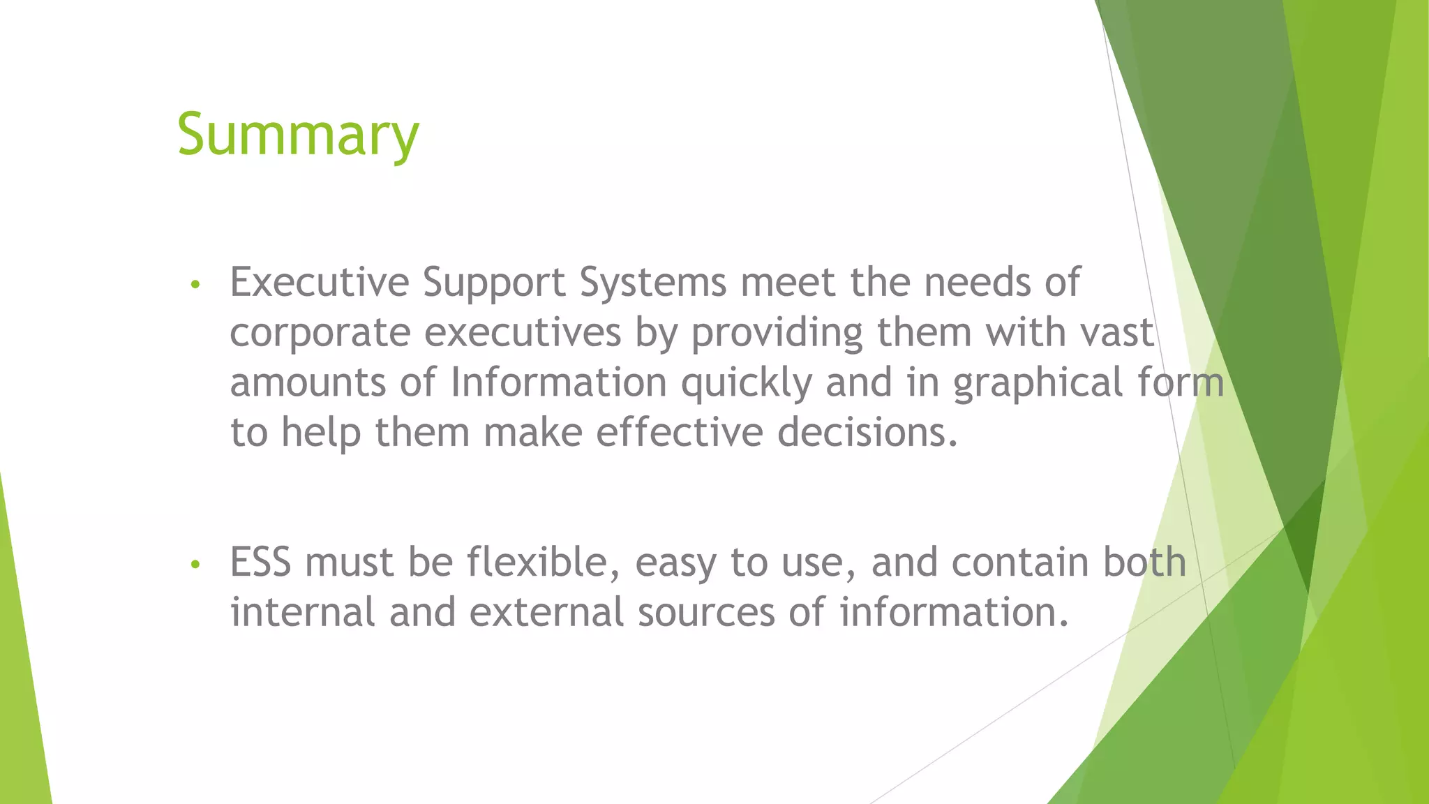 Summary
• Executive Support Systems meet the needs of
corporate executives by providing them with vast
amounts of Information quickly and in graphical form
to help them make effective decisions.
• ESS must be flexible, easy to use, and contain both
internal and external sources of information.
 