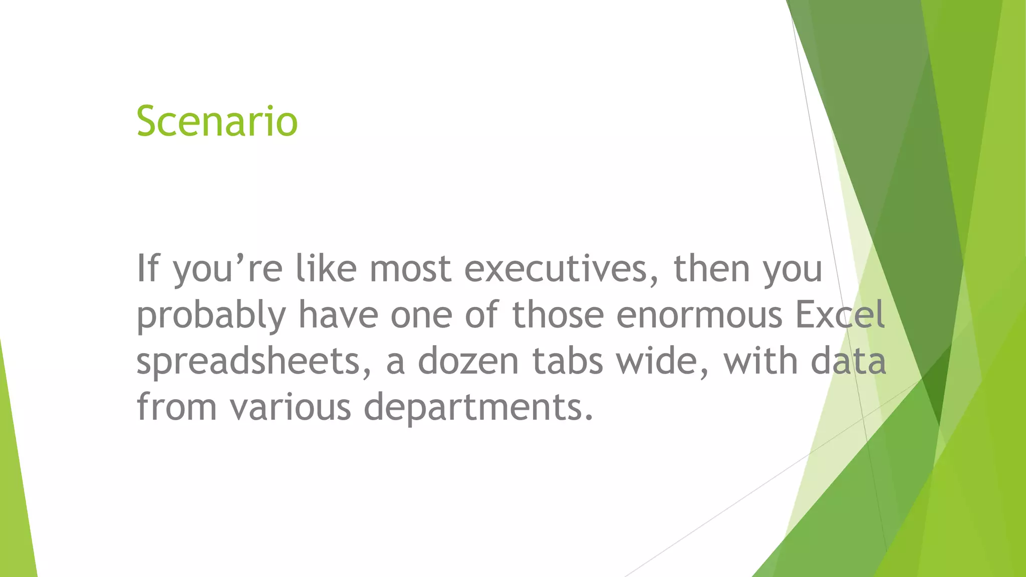 Scenario
If you’re like most executives, then you
probably have one of those enormous Excel
spreadsheets, a dozen tabs wide, with data
from various departments.
 
