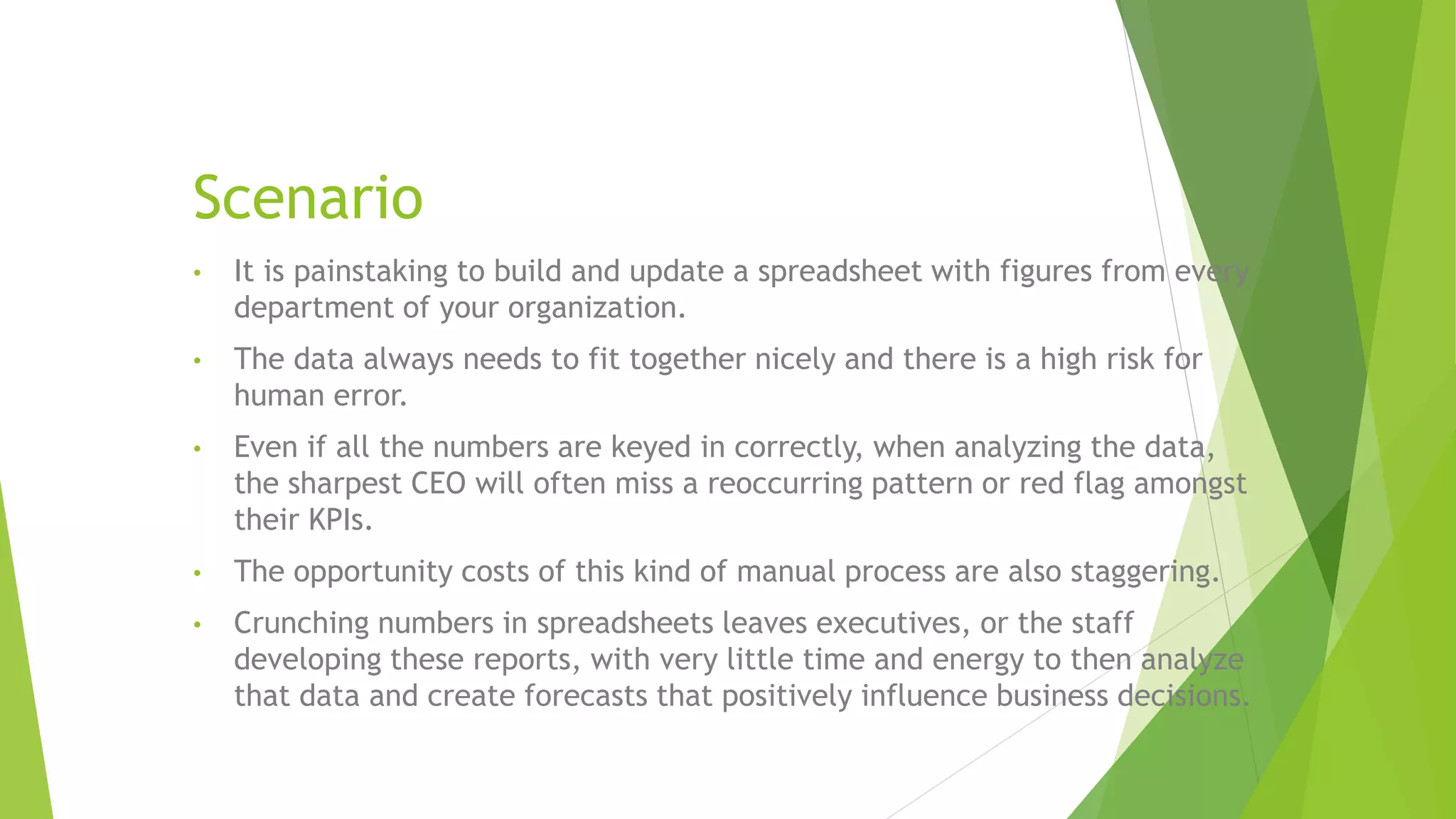 Scenario
• It is painstaking to build and update a spreadsheet with figures from every
department of your organization.
• The data always needs to fit together nicely and there is a high risk for
human error.
• Even if all the numbers are keyed in correctly, when analyzing the data,
the sharpest CEO will often miss a reoccurring pattern or red flag amongst
their KPIs.
• The opportunity costs of this kind of manual process are also staggering.
• Crunching numbers in spreadsheets leaves executives, or the staff
developing these reports, with very little time and energy to then analyze
that data and create forecasts that positively influence business decisions.
 