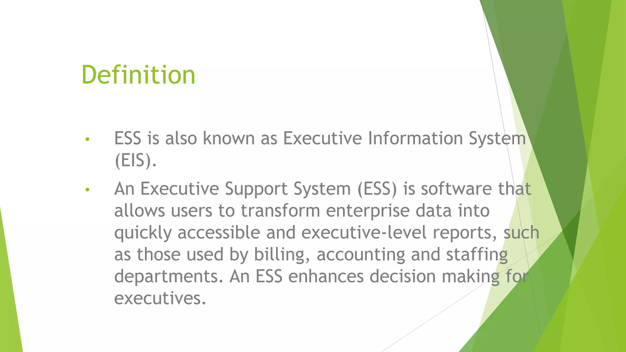 Definition
• ESS is also known as Executive Information System
(EIS).
• An Executive Support System (ESS) is software that
allows users to transform enterprise data into
quickly accessible and executive-level reports, such
as those used by billing, accounting and staffing
departments. An ESS enhances decision making for
executives.
 