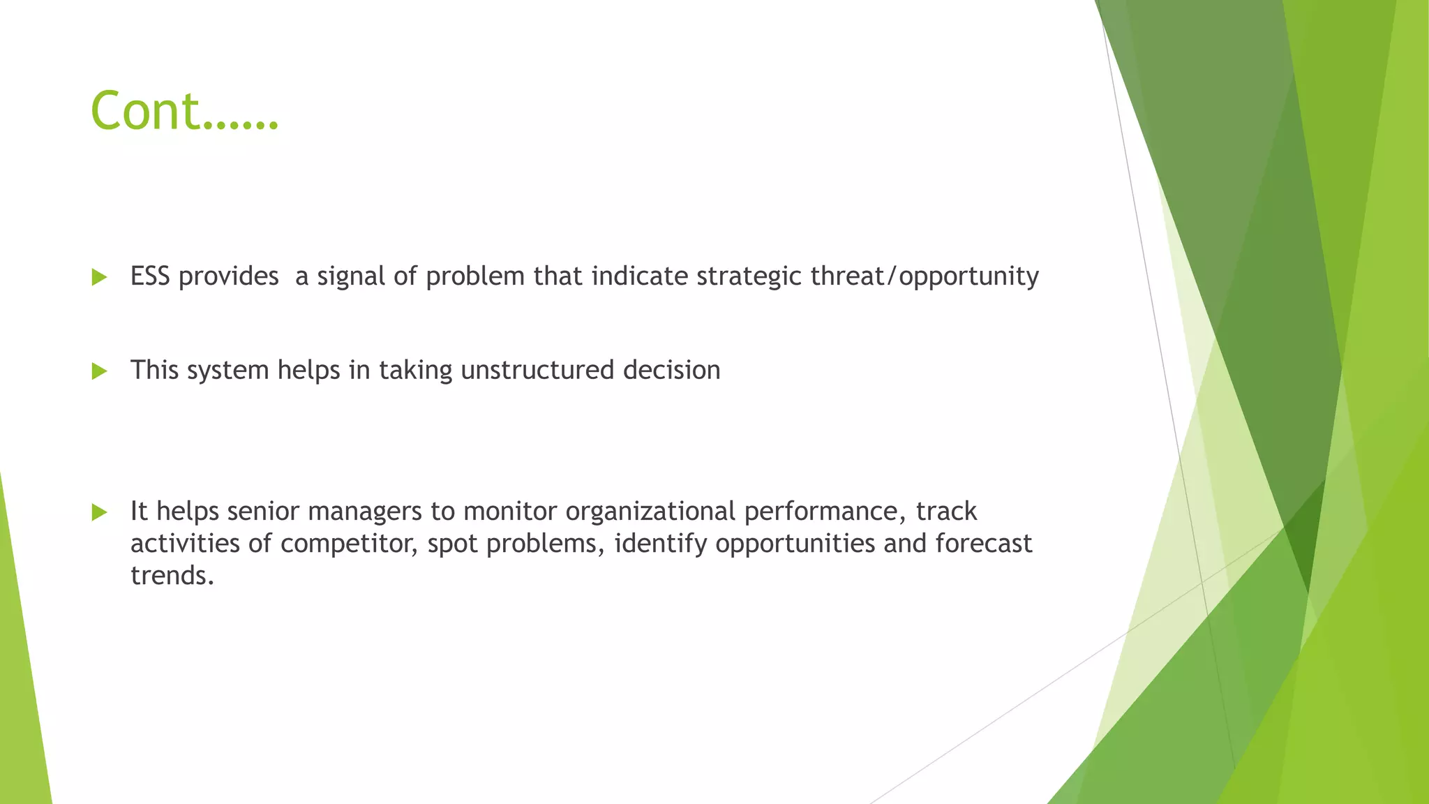 Cont……
 ESS provides a signal of problem that indicate strategic threat/opportunity
 This system helps in taking unstructured decision
 It helps senior managers to monitor organizational performance, track
activities of competitor, spot problems, identify opportunities and forecast
trends.
 
