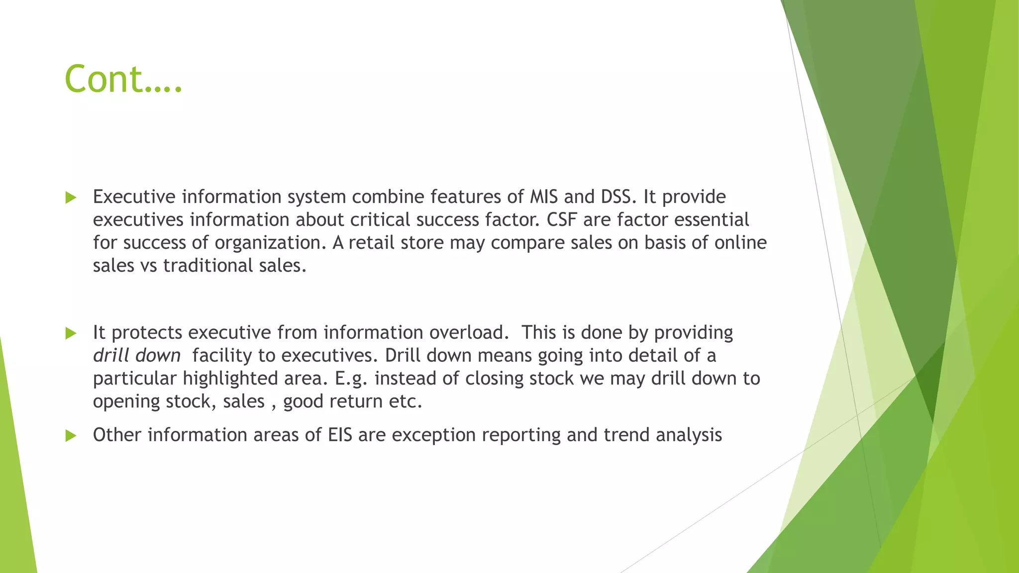 Cont….
 Executive information system combine features of MIS and DSS. It provide
executives information about critical success factor. CSF are factor essential
for success of organization. A retail store may compare sales on basis of online
sales vs traditional sales.
 It protects executive from information overload. This is done by providing
drill down facility to executives. Drill down means going into detail of a
particular highlighted area. E.g. instead of closing stock we may drill down to
opening stock, sales , good return etc.
 Other information areas of EIS are exception reporting and trend analysis
 