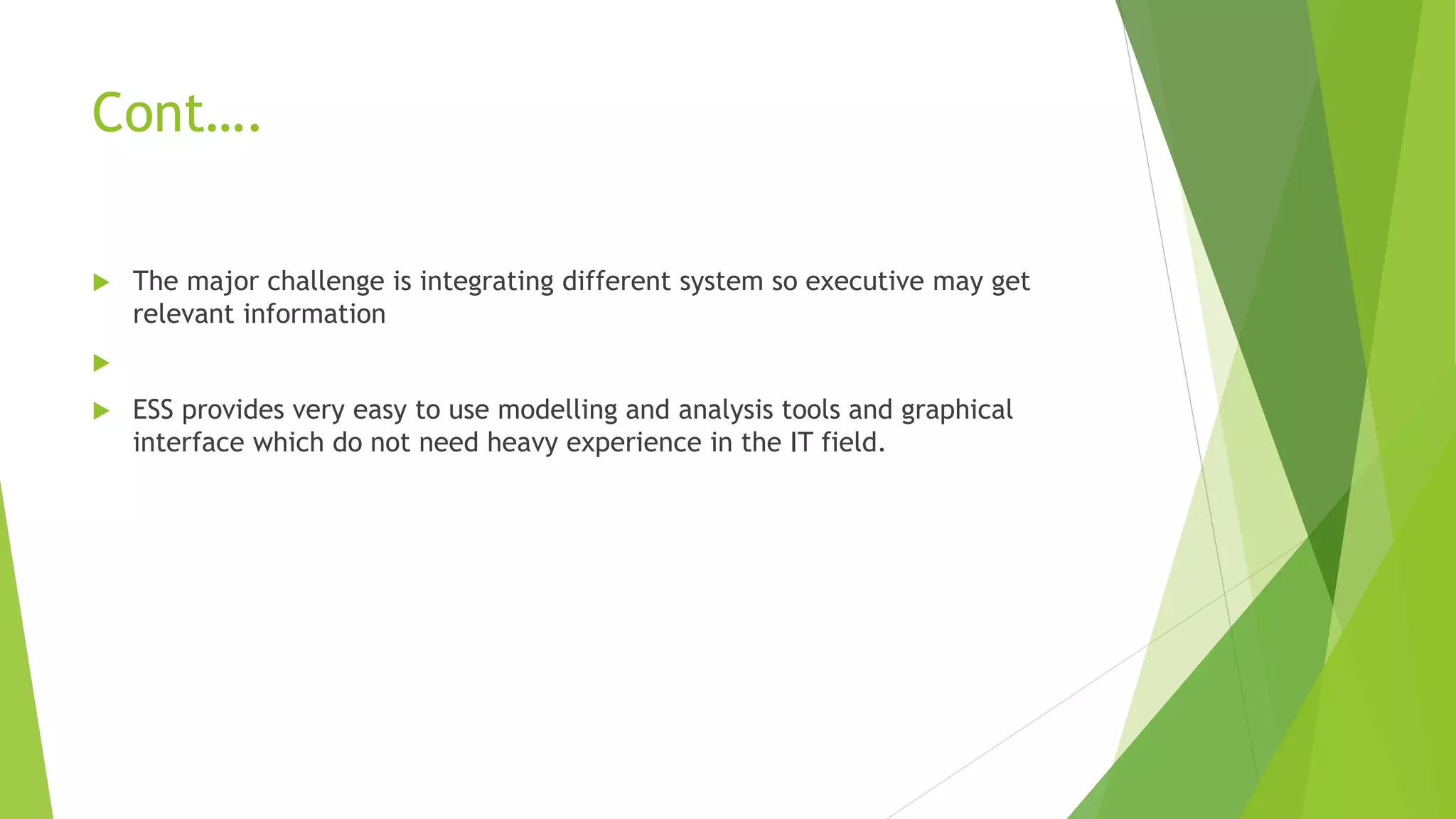 Cont….
 The major challenge is integrating different system so executive may get
relevant information

 ESS provides very easy to use modelling and analysis tools and graphical
interface which do not need heavy experience in the IT field.
 