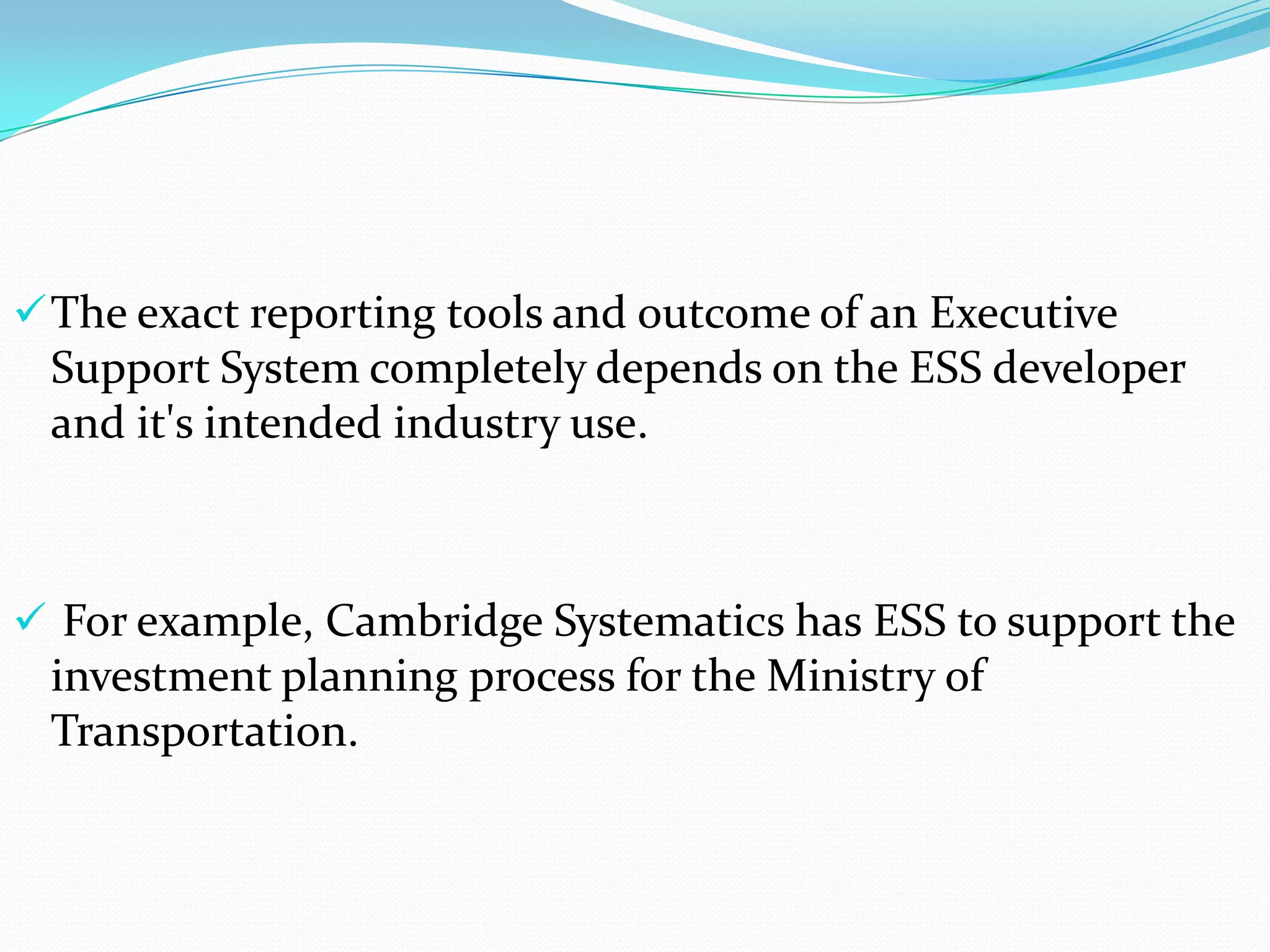  The exact reporting tools and outcome of an Executive

Support System completely depends on the ESS developer
and it's intended industry use.

 For example, Cambridge Systematics has ESS to support the

investment planning process for the Ministry of
Transportation.

 