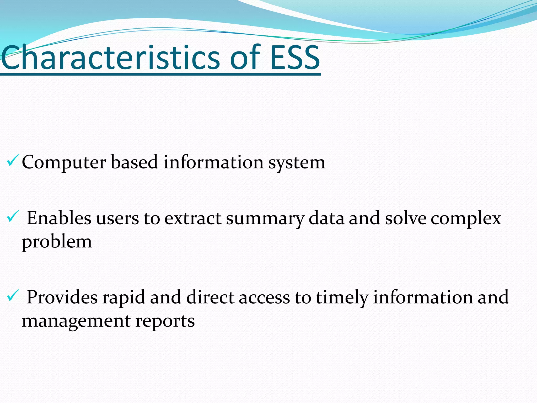 Characteristics of ESS
 Computer based information system
 Enables users to extract summary data and solve complex

problem
 Provides rapid and direct access to timely information and

management reports

 
