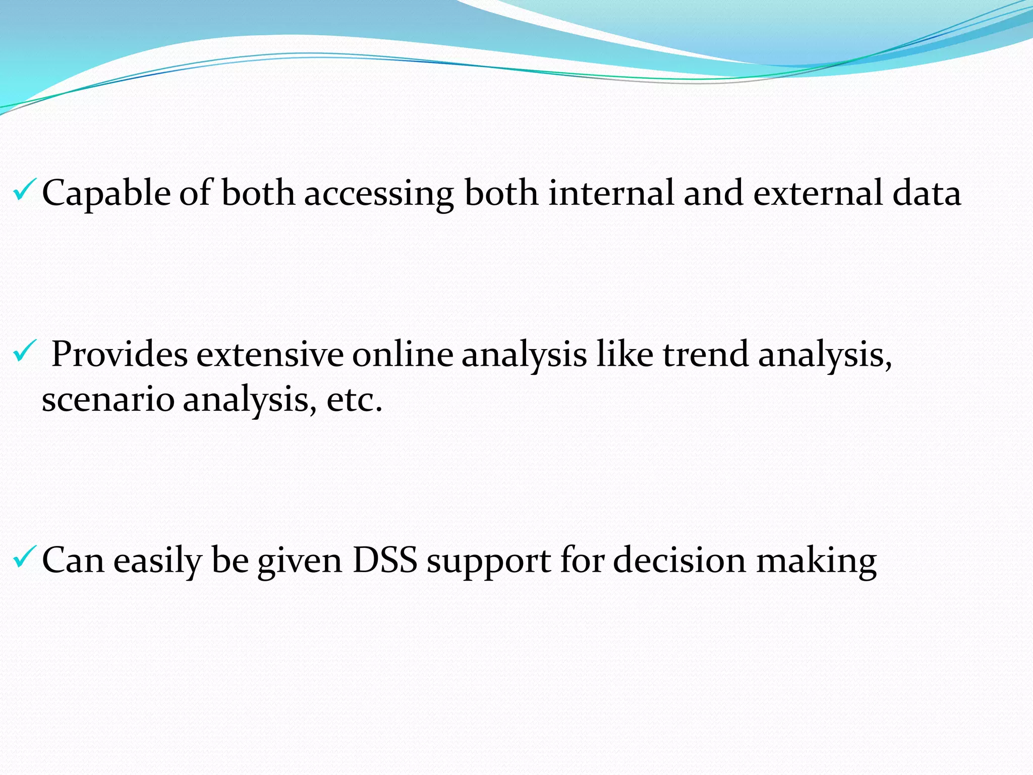  Capable of both accessing both internal and external data

 Provides extensive online analysis like trend analysis,

scenario analysis, etc.

 Can easily be given DSS support for decision making

 