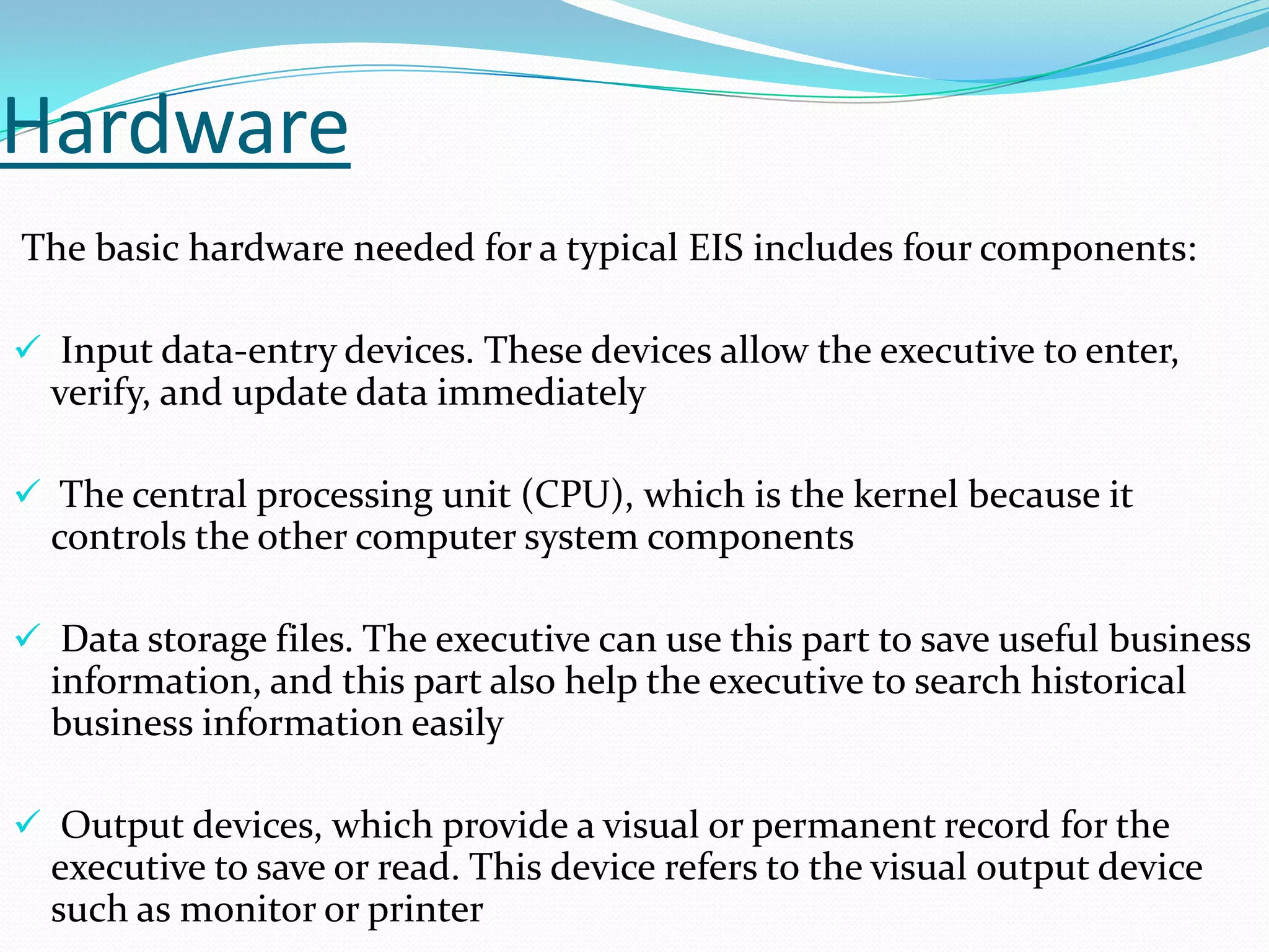 Hardware
The basic hardware needed for a typical EIS includes four components:
 Input data-entry devices. These devices allow the executive to enter,

verify, and update data immediately
 The central processing unit (CPU), which is the kernel because it

controls the other computer system components
 Data storage files. The executive can use this part to save useful business

information, and this part also help the executive to search historical
business information easily
 Output devices, which provide a visual or permanent record for the

executive to save or read. This device refers to the visual output device
such as monitor or printer

 