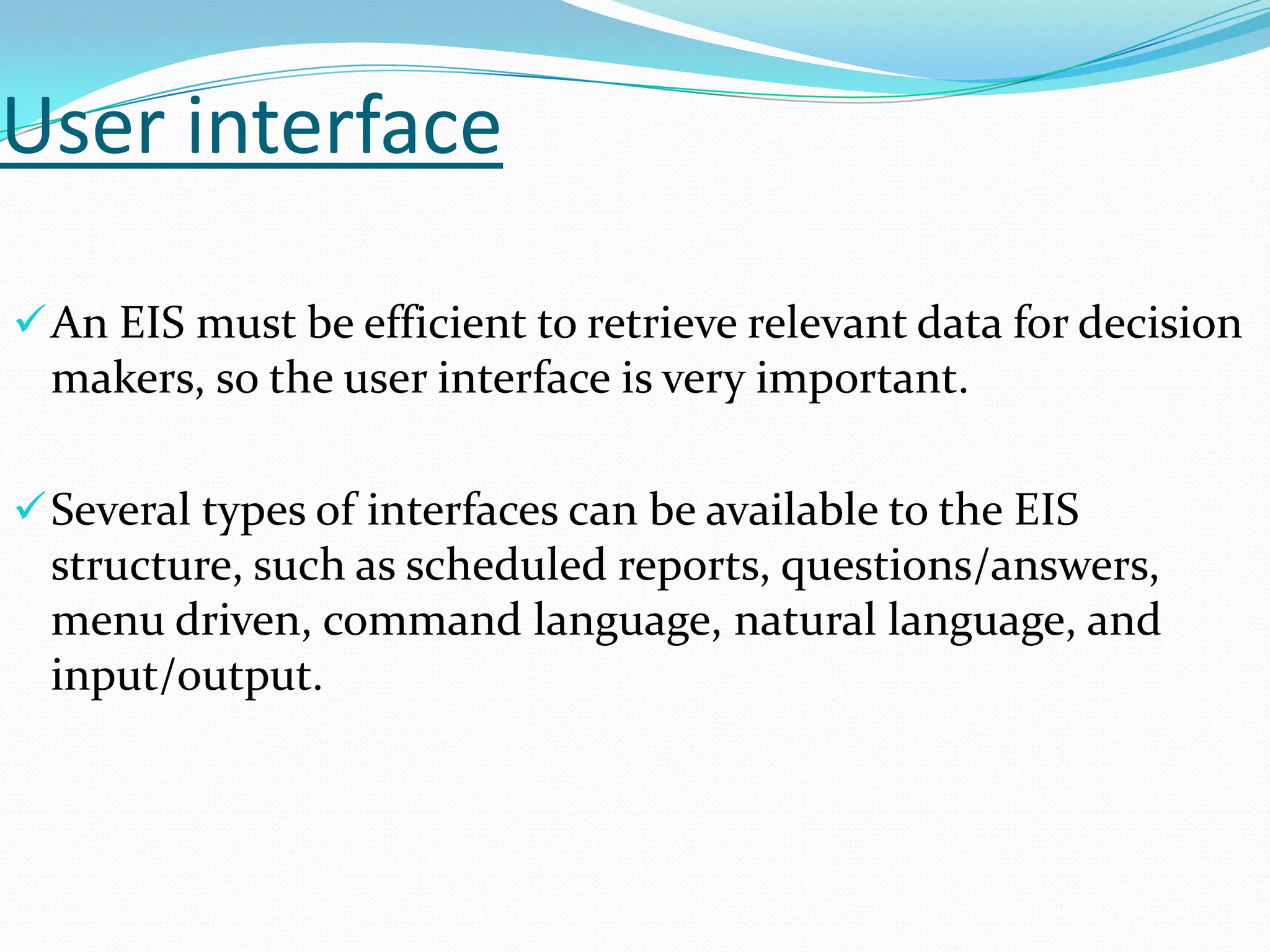 User interface
 An EIS must be efficient to retrieve relevant data for decision

makers, so the user interface is very important.
 Several types of interfaces can be available to the EIS

structure, such as scheduled reports, questions/answers,
menu driven, command language, natural language, and
input/output.

 