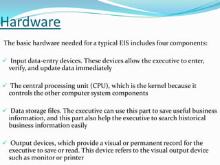 Hardware
The basic hardware needed for a typical EIS includes four components:
 Input data-entry devices. These devices allow the executive to enter,

verify, and update data immediately
 The central processing unit (CPU), which is the kernel because it

controls the other computer system components
 Data storage files. The executive can use this part to save useful business

information, and this part also help the executive to search historical
business information easily
 Output devices, which provide a visual or permanent record for the

executive to save or read. This device refers to the visual output device
such as monitor or printer

 