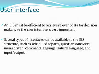 User interface
 An EIS must be efficient to retrieve relevant data for decision

makers, so the user interface is very important.
 Several types of interfaces can be available to the EIS

structure, such as scheduled reports, questions/answers,
menu driven, command language, natural language, and
input/output.

 