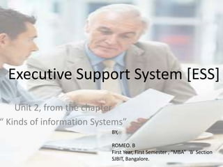 Executive Support System [ESS]
    Unit 2, from the chapter
“ Kinds of information Systems”
                           BY,

                           ROMEO. B
                           First Year, First Semester , “MBA” ‘B’ Section
                           SJBIT, Bangalore.
 