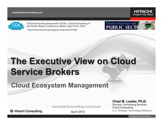 www.hitachiconsulting.com



            Cloud Computing Association (CCA) - Cloud Computing in
            the Public Sector Conference, Miami, April 16-17, 2012
            http://www.cloudcomputingassn.org/events/T1202/




The Executive View on Cloud
Service Brokers
Cloud Ecosystem Management

                                                                     Chad M. Lawler, Ph.D.
                                                                     Director, Consulting Services
                                  www.hitachiconsulting.com/cloud/   Cloud Computing
                                                                     U.S. Strategic Technology Solutions
                                                    April 2012
                                                                                   © Copyright 2011 Hitachi Consulting
 