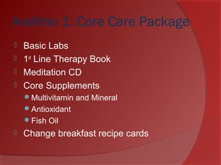 Avellino 1: Core Care Package
 Basic Labs
 1st
Line Therapy Book
 Meditation CD
 Core Supplements
Multivitamin and Mineral
Antioxidant
Fish Oil
 Change breakfast recipe cards
 