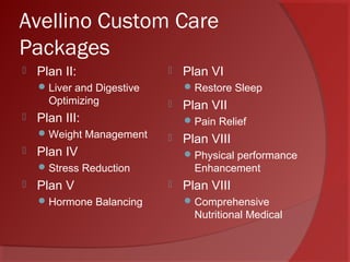 Avellino Custom Care
Packages
 Plan II:
Liver and Digestive
Optimizing
 Plan III:
Weight Management
 Plan IV
Stress Reduction
 Plan V
Hormone Balancing
 Plan VI
Restore Sleep
 Plan VII
Pain Relief
 Plan VIII
Physical performance
Enhancement
 Plan VIII
Comprehensive
Nutritional Medical
 