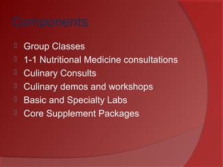 Components
 Group Classes
 1-1 Nutritional Medicine consultations
 Culinary Consults
 Culinary demos and workshops
 Basic and Specialty Labs
 Core Supplement Packages
 