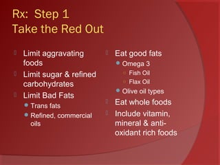 Rx: Step 1
Take the Red Out
 Limit aggravating
foods
 Limit sugar & refined
carbohydrates
 Limit Bad Fats
Trans fats
Refined, commercial
oils
 Eat good fats
Omega 3
○ Fish Oil
○ Flax Oil
Olive oil types
 Eat whole foods
 Include vitamin,
mineral & anti-
oxidant rich foods
 
