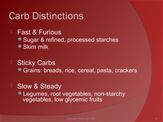 Carb Distinctions
 Fast & Furious
Sugar & refined, processed starches
Skim milk
 Sticky Carbs
Grains: breads, rice, cereal, pasta, crackers
 Slow & Steady
Legumes, root vegetables, non-starchy
vegetables, low glycemic fruits
18Copyright Ailanto, LLC 2008
 