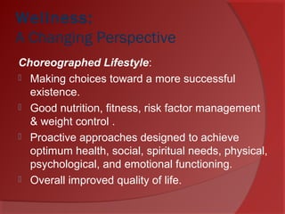 Wellness:
A Changing Perspective 
Choreographed Lifestyle:
 Making choices toward a more successful
existence.
 Good nutrition, fitness, risk factor management
& weight control .
 Proactive approaches designed to achieve
optimum health, social, spiritual needs, physical,
psychological, and emotional functioning.
 Overall improved quality of life.
 
