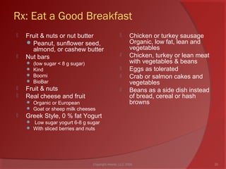 Rx: Eat a Good Breakfast
 Fruit & nuts or nut butter
 Peanut, sunflower seed,
almond, or cashew butter
 Nut bars
 (low sugar < 8 g sugar)
 Kind
 Boomi
 BioBar
 Fruit & nuts
 Real cheese and fruit
 Organic or European
 Goat or sheep milk cheeses
 Greek Style, 0 % fat Yogurt
 Low sugar yogurt 6-8 g sugar
 With sliced berries and nuts
 Chicken or turkey sausage
Organic, low fat, lean and
vegetables
 Chicken, turkey or lean meat
with vegetables & beans
 Eggs as tolerated
 Crab or salmon cakes and
vegetables
 Beans as a side dish instead
of bread, cereal or hash
browns
20Copyright Ailanto, LLC 2008
 