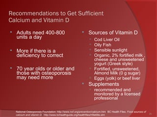 Recommendations to Get Sufficient
Calcium and Vitamin D
 Adults need 400-800
units a day
 More if there is a
deficiency to correct
 70 year olds or older and
those with osteoporosis
may need more
 Sources of Vitamin D
 Cod Liver Oil
 Oily Fish
 Sensible sunlight
 Organic, 2% fortified milk ,
cheese and unsweetened
yogurt (Greek style)
 Fortified, unsweetened,
Almond Milk (0 g sugar)
 Eggs (yolk) or beef liver
 Supplements
 recommended and
monitored by a licensed
professional
25
National Osteoporosis Foundation: http://www.nof.org/prevention/calcium.htm [BC Health Files. Food sources of
calcium and vitamin D.] http://www.bchealthguide.org/healthfiles/hfile68e.stm
 