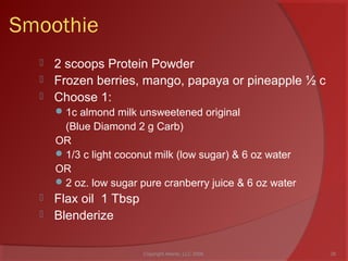 Smoothie
 2 scoops Protein Powder
 Frozen berries, mango, papaya or pineapple ½ c
 Choose 1:
1c almond milk unsweetened original
(Blue Diamond 2 g Carb)
OR
1/3 c light coconut milk (low sugar) & 6 oz water
OR
2 oz. low sugar pure cranberry juice & 6 oz water
 Flax oil 1 Tbsp
 Blenderize
26Copyright Ailanto, LLC 2008
 