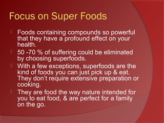 Focus on Super Foods
 Foods containing compounds so powerful
that they have a profound effect on your
health.
 50 -70 % of suffering could be eliminated
by choosing superfoods.
 With a few exceptions, superfoods are the
kind of foods you can just pick up & eat.
They don’t require extensive preparation or
cooking.
 They are food the way nature intended for
you to eat food, & are perfect for a family
on the go.
 