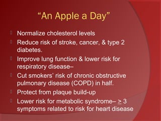 “An Apple a Day”
 Normalize cholesterol levels
 Reduce risk of stroke, cancer, & type 2
diabetes.
 Improve lung function & lower risk for
respiratory disease–
 Cut smokers’ risk of chronic obstructive
pulmonary disease (COPD) in half.
 Protect from plaque build-up
 Lower risk for metabolic syndrome– > 3
symptoms related to risk for heart disease
 