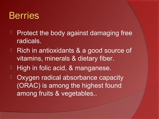 Berries
 Protect the body against damaging free
radicals.
 Rich in antioxidants & a good source of
vitamins, minerals & dietary fiber.
 High in folic acid, & manganese.
 Oxygen radical absorbance capacity
(ORAC) is among the highest found
among fruits & vegetables..
 