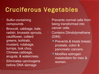 Cruciferous Vegetables
 Sulfur-containing
compounds
 Broccoli, cabbage, kale,
radish, brussels sprouts,
cauliflower, collard
greens, kohlrabi,
mustard, rutabaga,
turnips, bok choy,
Chinese cabbage,
arugula, & watercress.
 Eliminates carcinogens
before DNA damage
 Prevents normal cells from
being transformed into
cancer cells.
 Contains Diindolymethane
(DIM):
Prevents & treats breast,
prostate, colon &
pancreatic cancers.
Modifies estrogen
metabolism for men &
women.
 
