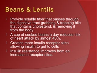 Beans & Lentils
 Provide soluble fiber that passes through
the digestive tract grabbing & trapping bile
that contains cholesterol, & removing it
from the body.
 A cup of cooked beans a day reduces risk
of heart attack by almost 40%.
 Creates more insulin receptor sites
allowing insulin to get to cells
 Insulin resistance improves from an
increase in receptor sites.
 