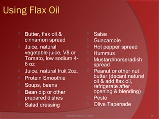 Using Flax Oil
 Butter, flax oil &
cinnamon spread
 Juice, natural
vegetable juice, V8 or
Tomato, low sodium 4-
6 oz
 Juice, natural fruit 2oz.
 Protein Smoothie
 Soups, beans
 Bean dip or other
prepared dishes
 Salad dressing
 Salsa
 Guacamole
 Hot pepper spread
 Hummus
 Mustard/horseradish
spread
 Peanut or other nut
butter (decant natural
oil & add flax oil,
refrigerate after
opening & blending)
 Pesto
 Olive Tapenade
35Copyright Ailanto, LLC 2008
 