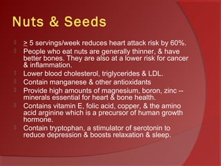 Nuts & Seeds
 > 5 servings/week reduces heart attack risk by 60%.
 People who eat nuts are generally thinner, & have
better bones. They are also at a lower risk for cancer
& inflammation.
 Lower blood cholesterol, triglycerides & LDL.
 Contain manganese & other antioxidants
 Provide high amounts of magnesium, boron, zinc --
minerals essential for heart & bone health.
 Contains vitamin E, folic acid, copper, & the amino
acid arginine which is a precursor of human growth
hormone.
 Contain tryptophan, a stimulator of serotonin to
reduce depression & boosts relaxation & sleep.
 