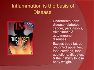Inflammation is the basis of
Disease
 Underneath heart
disease, diabetes,
cancer, parkinson's,
Alzheimer's &
autoimmune
diseases.
 Excess body fat, out-
of-control appetites,
food cravings, food
addictions, diabetes,
& the inability to lose
body weight.
 