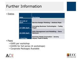 Further Information
• Dates
Date

Workshop

10-11th of
April

Service Design Thinking – Andrew Pope

17-18th April

Emerging Business Technologies – Tadhg
Nagle

24-25th April

Data Management and Modelling – Dave
Sammon

1-2nd May

Business Model Innovation - Jeremy
Hayes/ Paidi O’Reilly

• Fees
• €695 per workshop
• €2495 for full series (4 workshops)
• Corporate Packages Available

 