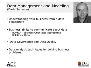 Data Management and Modeling
(David Sammon)

• Understanding your business from a data
perspective
• Business ability to communicate about data
• BOARD – Business Orientated Appreciative
Relational Data

• Data Governance and Data Quality
• Data Analysis techniques for solving business
problems

 
